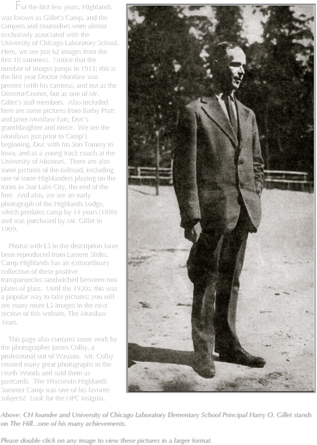 
￼    For the first few years, Highlands was known as Gillet’s Camp, and the campers and counselors were almost exclusively associated with the University of Chicago Laboratory School.  Here, we see just 62 images from the first 10 summers.  Notice that the number of images jumps in 1911; this is the first year Doctor Monilaw was present (with his camera), and not as the Director/Owner, but as one of Mr. Gillet’s staff members.  Also included here are some pictures from Barby Pratt and Janet Monilaw Farr, Doc’s granddaughter and niece.  We see the Monilaws just prior to Camp’s beginning, Doc with his Son Tommy in Iowa, and as a young track coach at the University of Missouri.  There are also some pictures of the railroad, including one of some Highlanders playing on the trains in Star Lake City, the end of the line.  And also, we see an early photograph of the Highlands Lodge, which predates camp by 14 years (1890) and was purchased by Mr. Gillet in 1909.   

    Photos with LS in the description have been reproduced from Lantern Slides.  Camp Highlands has an extraordinary collection of these positive transparencies sandwiched between two plates of glass.  Until the 1930s, this was a popular way to take pictures; you will see many more LS images in the next section of this website, The Monilaw Years.

    This page also contains some work by the photographer James Colby, a professional out of Wausau.  Mr. Colby created many great photographs in the North Woods and sold them as postcards.  The Wisconsin Highlands Summer Camp was one of his favorite subjects!  Look for the NPC insignia.

Above: CH founder and University of Chicago Laboratory Elementary School Principal Harry O. Gillet stands on The Hill...one of his many achievements.  

Please double click on any image to view these pictures in a larger format.      